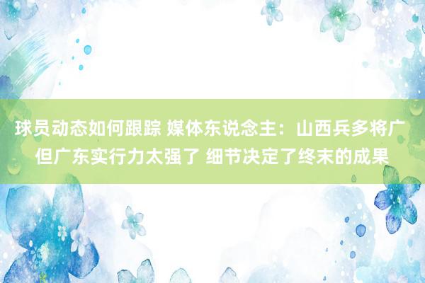 球员动态如何跟踪 媒体东说念主：山西兵多将广 但广东实行力太强了 细节决定了终末的成果