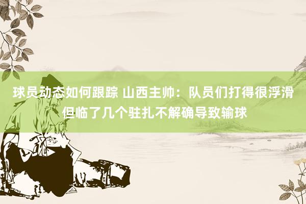 球员动态如何跟踪 山西主帅：队员们打得很浮滑 但临了几个驻扎不解确导致输球