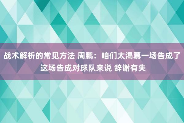 战术解析的常见方法 周鹏：咱们太渴慕一场告成了 这场告成对球队来说 辞谢有失