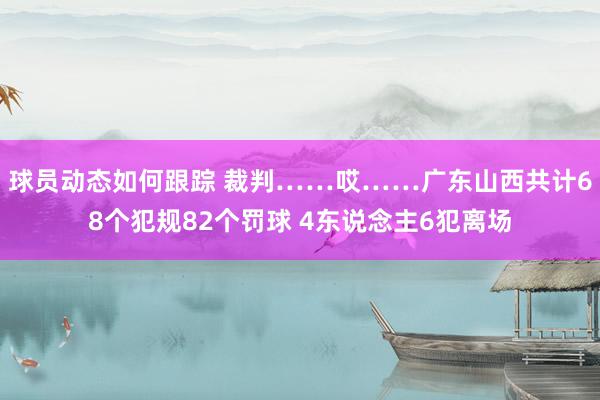 球员动态如何跟踪 裁判……哎……广东山西共计68个犯规82个罚球 4东说念主6犯离场