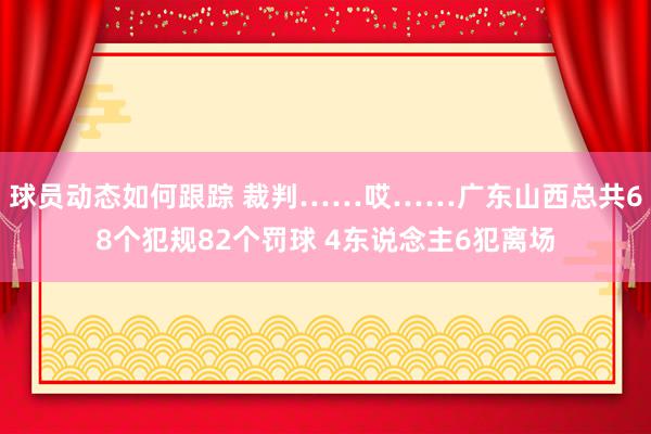 球员动态如何跟踪 裁判……哎……广东山西总共68个犯规82个罚球 4东说念主6犯离场