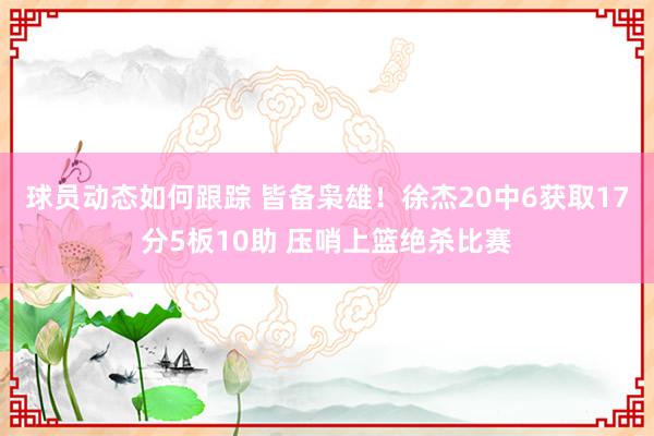 球员动态如何跟踪 皆备枭雄！徐杰20中6获取17分5板10助 压哨上篮绝杀比赛