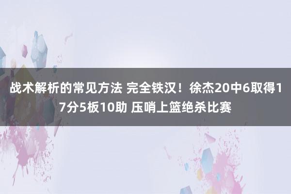 战术解析的常见方法 完全铁汉！徐杰20中6取得17分5板10助 压哨上篮绝杀比赛