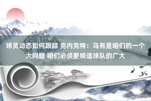 球员动态如何跟踪 克内克特：乌有是咱们的一个大问题 咱们必须要缔造球队的广大