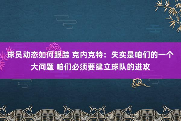 球员动态如何跟踪 克内克特：失实是咱们的一个大问题 咱们必须要建立球队的进攻