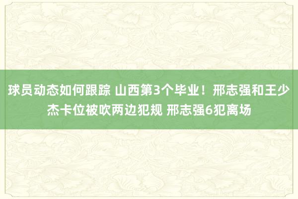 球员动态如何跟踪 山西第3个毕业！邢志强和王少杰卡位被吹两边犯规 邢志强6犯离场