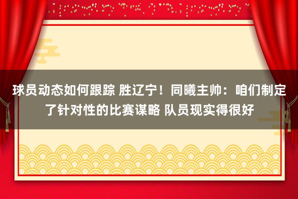 球员动态如何跟踪 胜辽宁！同曦主帅：咱们制定了针对性的比赛谋略 队员现实得很好