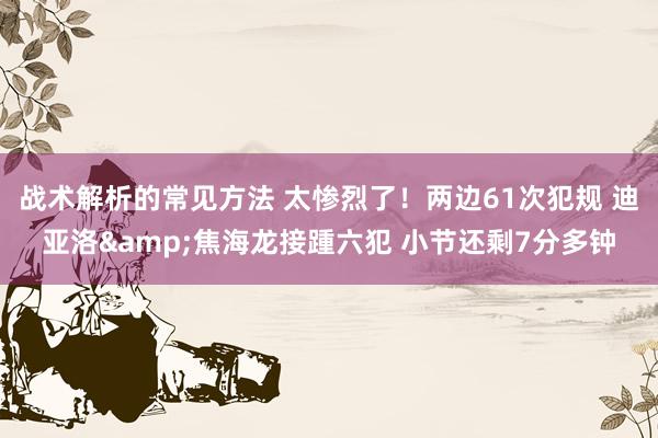 战术解析的常见方法 太惨烈了！两边61次犯规 迪亚洛&焦海龙接踵六犯 小节还剩7分多钟