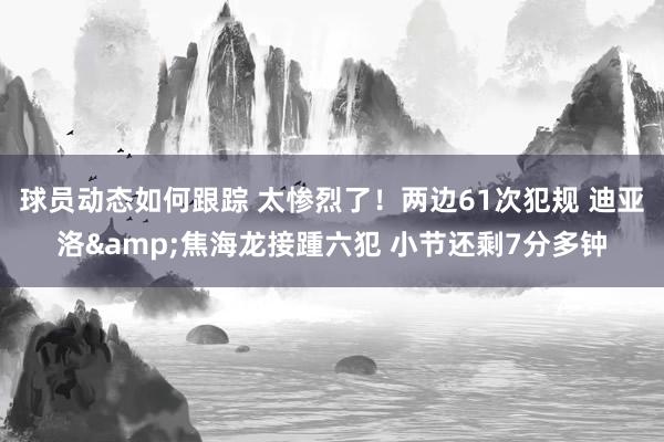 球员动态如何跟踪 太惨烈了！两边61次犯规 迪亚洛&焦海龙接踵六犯 小节还剩7分多钟