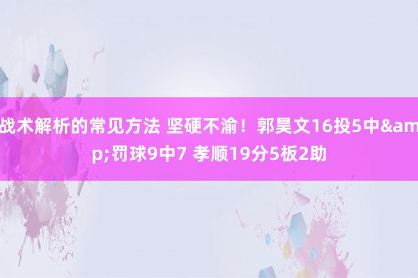 战术解析的常见方法 坚硬不渝！郭昊文16投5中&罚球9中7 孝顺19分5板2助