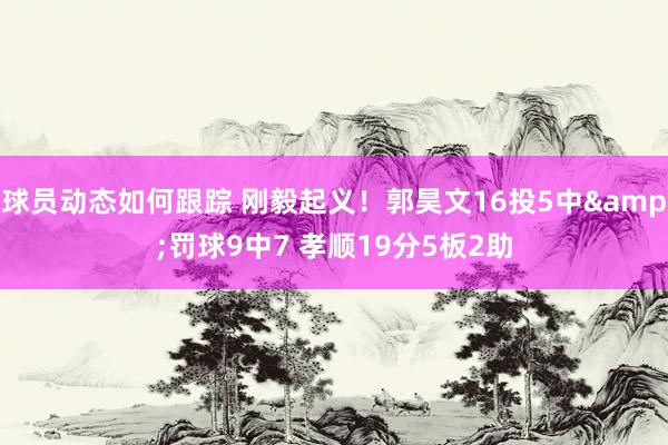 球员动态如何跟踪 刚毅起义！郭昊文16投5中&罚球9中7 孝顺19分5板2助