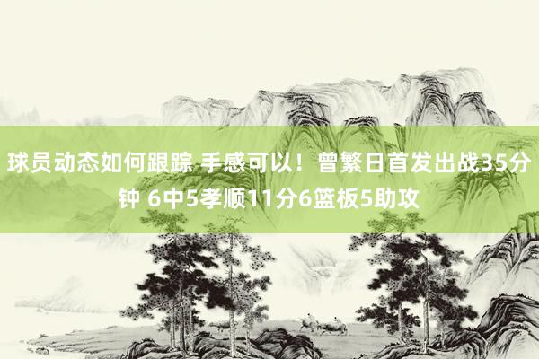 球员动态如何跟踪 手感可以！曾繁日首发出战35分钟 6中5孝顺11分6篮板5助攻