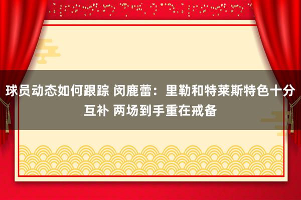 球员动态如何跟踪 闵鹿蕾：里勒和特莱斯特色十分互补 两场到手重在戒备