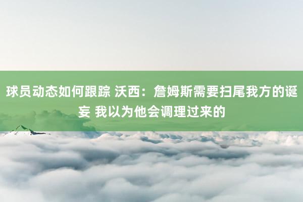 球员动态如何跟踪 沃西：詹姆斯需要扫尾我方的诞妄 我以为他会调理过来的