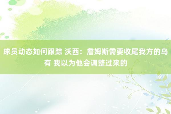 球员动态如何跟踪 沃西：詹姆斯需要收尾我方的乌有 我以为他会调整过来的