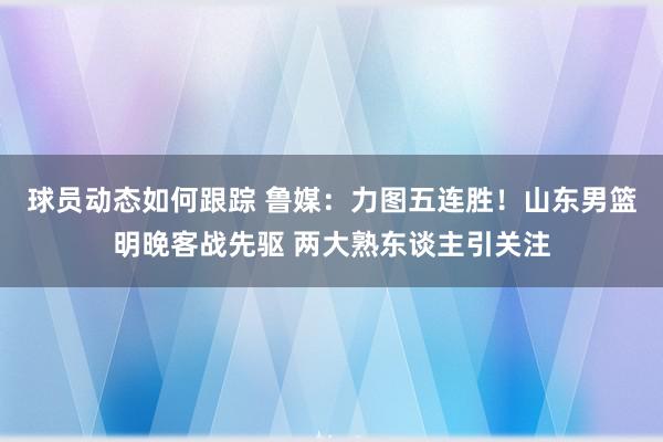 球员动态如何跟踪 鲁媒：力图五连胜！山东男篮明晚客战先驱 两大熟东谈主引关注