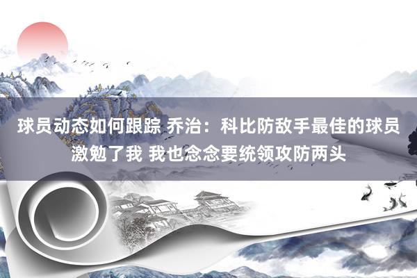 球员动态如何跟踪 乔治：科比防敌手最佳的球员激勉了我 我也念念要统领攻防两头