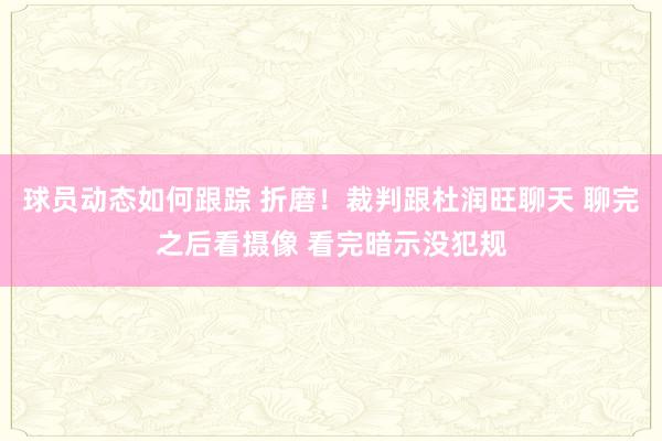 球员动态如何跟踪 折磨！裁判跟杜润旺聊天 聊完之后看摄像 看完暗示没犯规