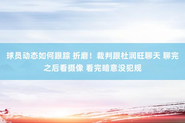 球员动态如何跟踪 折磨！裁判跟杜润旺聊天 聊完之后看摄像 看完暗意没犯规