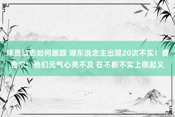 球员动态如何跟踪 湖东说念主出现20次不实！费舍尔：他们元气心灵不及 在不断不实上很起义