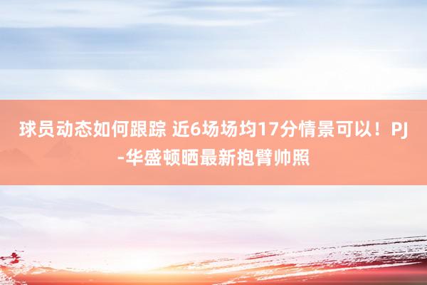 球员动态如何跟踪 近6场场均17分情景可以！PJ-华盛顿晒最新抱臂帅照