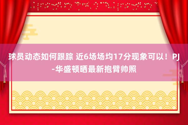 球员动态如何跟踪 近6场场均17分现象可以！PJ-华盛顿晒最新抱臂帅照