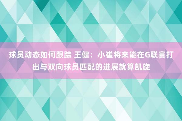 球员动态如何跟踪 王健：小崔将来能在G联赛打出与双向球员匹配的进展就算凯旋