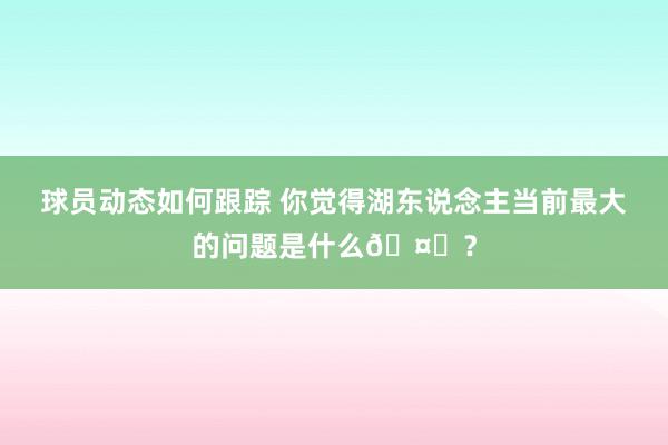 球员动态如何跟踪 你觉得湖东说念主当前最大的问题是什么🤔？