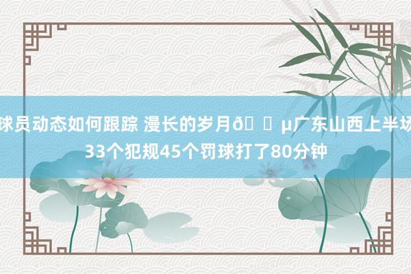 球员动态如何跟踪 漫长的岁月😵广东山西上半场33个犯规45个罚球打了80分钟