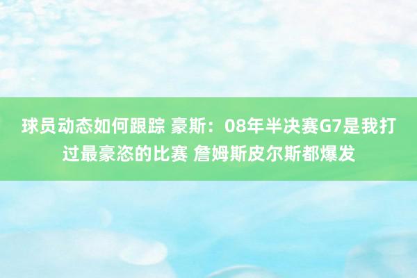 球员动态如何跟踪 豪斯：08年半决赛G7是我打过最豪恣的比赛 詹姆斯皮尔斯都爆发