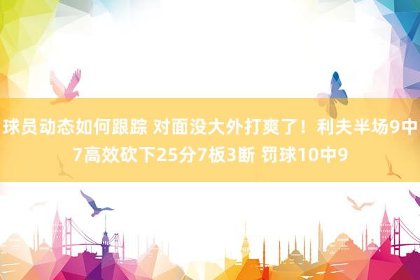 球员动态如何跟踪 对面没大外打爽了！利夫半场9中7高效砍下25分7板3断 罚球10中9