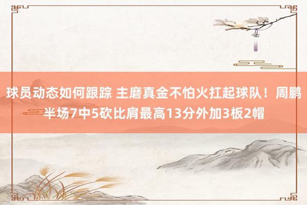 球员动态如何跟踪 主磨真金不怕火扛起球队！周鹏半场7中5砍比肩最高13分外加3板2帽