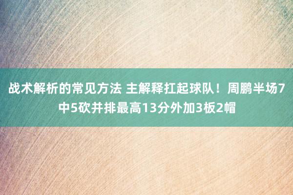 战术解析的常见方法 主解释扛起球队！周鹏半场7中5砍并排最高13分外加3板2帽