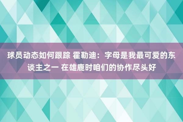 球员动态如何跟踪 霍勒迪：字母是我最可爱的东谈主之一 在雄鹿时咱们的协作尽头好