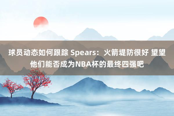 球员动态如何跟踪 Spears：火箭堤防很好 望望他们能否成为NBA杯的最终四强吧