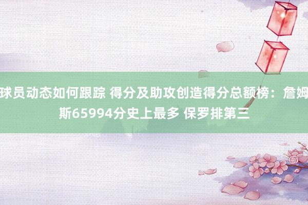 球员动态如何跟踪 得分及助攻创造得分总额榜：詹姆斯65994分史上最多 保罗排第三