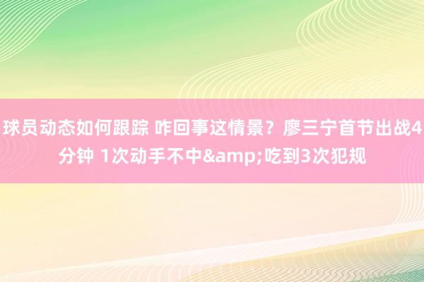 球员动态如何跟踪 咋回事这情景？廖三宁首节出战4分钟 1次动手不中&吃到3次犯规