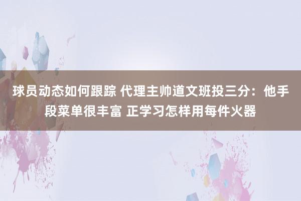 球员动态如何跟踪 代理主帅道文班投三分：他手段菜单很丰富 正学习怎样用每件火器