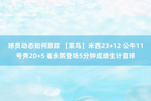 球员动态如何跟踪 【菜鸟】米西23+12 公牛11号秀20+5 崔永熙登场5分钟成绩生计首球