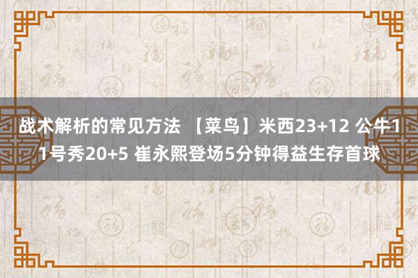 战术解析的常见方法 【菜鸟】米西23+12 公牛11号秀20+5 崔永熙登场5分钟得益生存首球