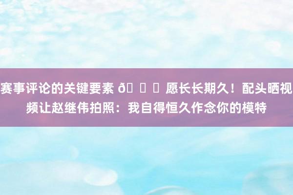 赛事评论的关键要素 😁愿长长期久！配头晒视频让赵继伟拍照：我自得恒久作念你的模特