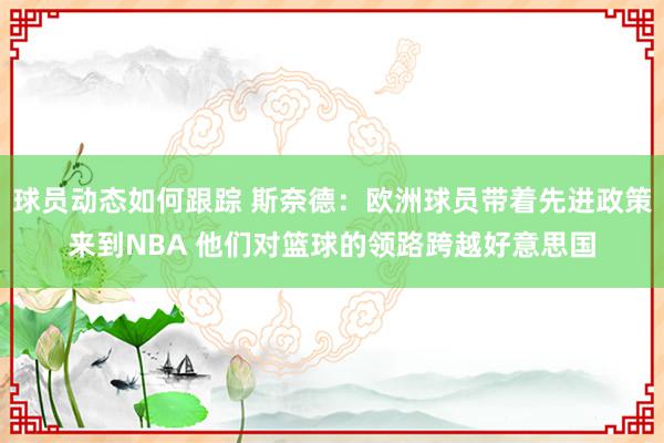 球员动态如何跟踪 斯奈德：欧洲球员带着先进政策来到NBA 他们对篮球的领路跨越好意思国