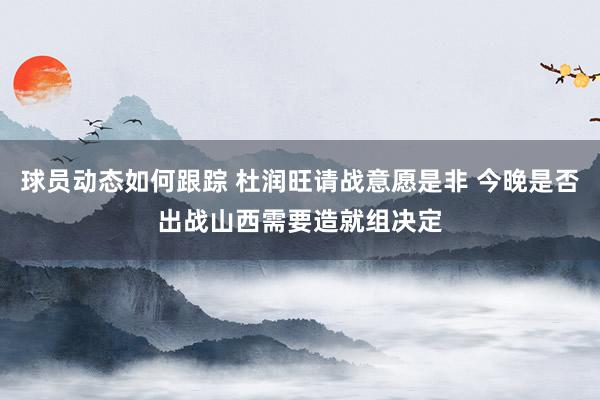 球员动态如何跟踪 杜润旺请战意愿是非 今晚是否出战山西需要造就组决定