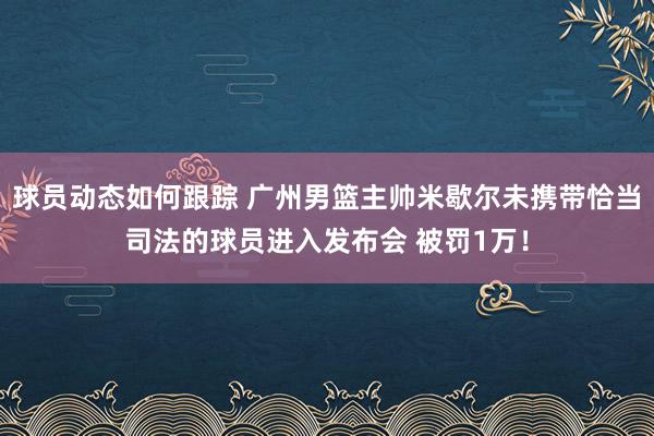 球员动态如何跟踪 广州男篮主帅米歇尔未携带恰当司法的球员进入发布会 被罚1万！