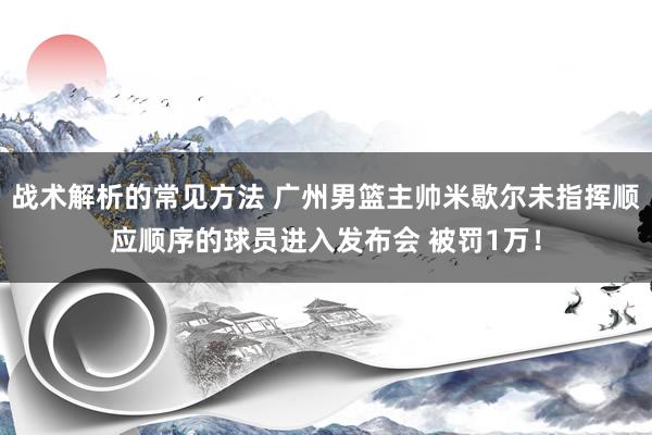 战术解析的常见方法 广州男篮主帅米歇尔未指挥顺应顺序的球员进入发布会 被罚1万！