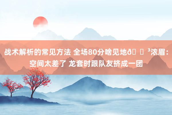 战术解析的常见方法 全场80分啥见地😳浓眉：空间太差了 龙套时跟队友挤成一团