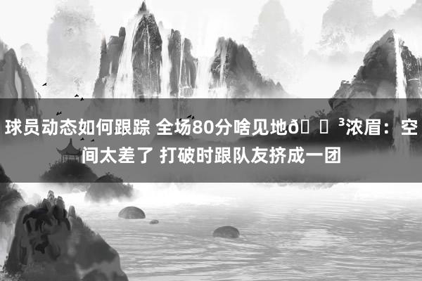 球员动态如何跟踪 全场80分啥见地😳浓眉：空间太差了 打破时跟队友挤成一团