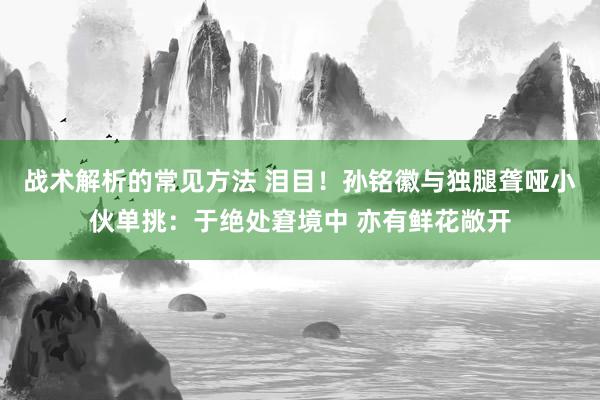 战术解析的常见方法 泪目！孙铭徽与独腿聋哑小伙单挑：于绝处窘境中 亦有鲜花敞开