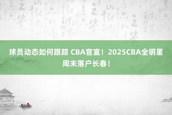 球员动态如何跟踪 CBA官宣！2025CBA全明星周末落户长春！