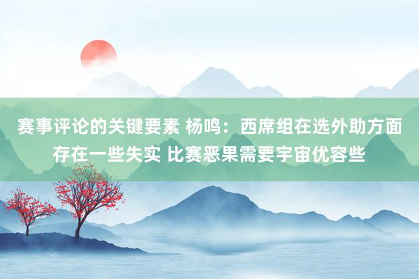 赛事评论的关键要素 杨鸣：西席组在选外助方面存在一些失实 比赛恶果需要宇宙优容些